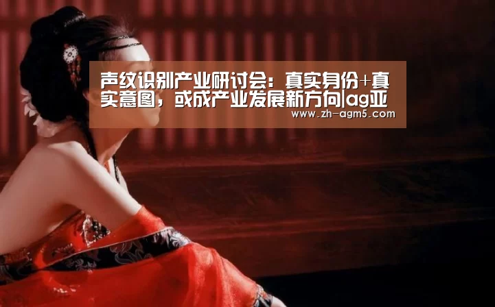 声纹识别产业研讨会:真实身份+真实意图,或成产业发展新方向|ag亚游集团(图1) ag百家乐